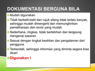 DOKUMENTASI BERGUNA BILA
 Mudah digunakan
 Tidak berbelit-belit dan rujuk silang tidak terlalu banyak,
sehingga mudah dimengerti dan memungkinkan
pemeliharaan dan revisi yang mudah
 Sederhana, ringkas, tidak berlebihan dan langsung
mengenai sasaran
 Sesuai dengan tingkat keahlian dan pengalaman dari
pengguna
 Terkendali, sehingga informasi yang diminta segera bisa
dicari
Digunakan !
 