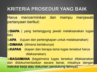 KRITERIA PROSEDUR YANG BAIK
Harus mencerminkan dan mampu menjawab
pertanyaan berikut:
SIAPA ( yang bertanggung jawab melaksanakan tugas
tsb)
APA (tujuan dan perlengkapan untuk melaksanakan)
DIMANA (dimana berlakunya)
KAPAN (kapan dan berapa lama tugas tersebut harus
dilaksanakan)
BAGAIMANA (bagaimana tugas tersebut dilaksanakan
dan didokumentasikan secara benar, misalnya dengan
instruksi kerja atau dokumen pendukung lainnya)
 