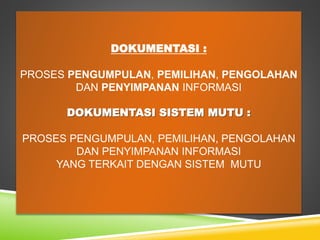 DOKUMENTASI :
PROSES PENGUMPULAN, PEMILIHAN, PENGOLAHAN
DAN PENYIMPANAN INFORMASI
DOKUMENTASI SISTEM MUTU :
PROSES PENGUMPULAN, PEMILIHAN, PENGOLAHAN
DAN PENYIMPANAN INFORMASI
YANG TERKAIT DENGAN SISTEM MUTU
 