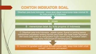 D: minimal 30 (gradasi boleh untuk formatif/umpan balik, tetapi tidak boleh untuk
sumatif / memvonis pencapaian)
C: Diberikan peta buta Indonesia , adalah syarat. Syarat ini penting karena
memberikan penjelasan tentang hal-hal yang boleh atau tidak boleh digunakan
oleh siswa pada waktu ia mengerjakan tugas seperti yang dinyatakan dalam
tujuan serta mempengaruhi kemampuannya .
B : menentukan letak ibu kota propinsi di Indonesia
A : siswa
Diberikan peta buta Indonesia , siswa akan dapat menentukan letak minimal 30
ibu kota propinsi di Indonesia
 