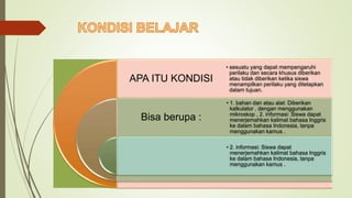 APA ITU KONDISI
Bisa berupa :
• sesuatu yang dapat mempengaruhi
perilaku dan secara khusus diberikan
atau tidak diberikan ketika siswa
menampilkan perilaku yang ditetapkan
dalam tujuan.
• 1. bahan dan atau alat: Diberikan
kalkulator , dengan menggunakan
mikroskop , 2. informasi: Siswa dapat
menerjemahkan kalimat bahasa Inggris
ke dalam bahasa Indonesia, tanpa
menggunakan kamus .
• 2. informasi: Siswa dapat
menerjemahkan kalimat bahasa Inggris
ke dalam bahasa Indonesia, tanpa
menggunakan kamus .
 