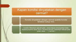 Kapan kondisi dinyatakan dengan
cermat?
Kondisi dinyatakan dengan cermat apabila kondisi
tersebut cukup rinci.
Contoh; Diberikan sebuah peta , siswa dapat menunjukkan letak
ibukota propinsi Jawa Timur ( kurang cermat ) Diberikan sebuah peta
pulau Jawa , … ( cermat )
 