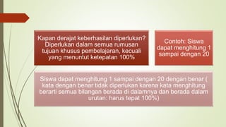 Kapan derajat keberhasilan diperlukan?
Diperlukan dalam semua rumusan
tujuan khusus pembelajaran, kecuali
yang menuntut ketepatan 100%
Contoh: Siswa
dapat menghitung 1
sampai dengan 20
Siswa dapat menghitung 1 sampai dengan 20 dengan benar (
kata dengan benar tidak diperlukan karena kata menghitung
berarti semua bilangan berada di dalamnya dan berada dalam
urutan: harus tepat 100%)
 