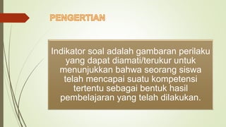 Indikator soal adalah gambaran perilaku
yang dapat diamati/terukur untuk
menunjukkan bahwa seorang siswa
telah mencapai suatu kompetensi
tertentu sebagai bentuk hasil
pembelajaran yang telah dilakukan.
 