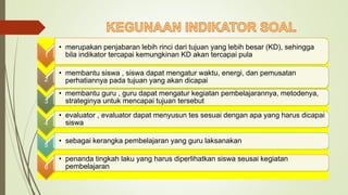 1
• merupakan penjabaran lebih rinci dari tujuan yang lebih besar (KD), sehingga
bila indikator tercapai kemungkinan KD akan tercapai pula
2
• membantu siswa , siswa dapat mengatur waktu, energi, dan pemusatan
perhatiannya pada tujuan yang akan dicapai
3
• membantu guru , guru dapat mengatur kegiatan pembelajarannya, metodenya,
strateginya untuk mencapai tujuan tersebut
4
• evaluator , evaluator dapat menyusun tes sesuai dengan apa yang harus dicapai
siswa
5
• sebagai kerangka pembelajaran yang guru laksanakan
6
• penanda tingkah laku yang harus diperlihatkan siswa seusai kegiatan
pembelajaran
 