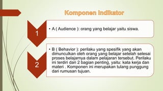 1
• A ( Audience ): orang yang belajar yaitu siswa.
2
• B ( Behavior ): perilaku yang spesifik yang akan
dimunculkan oleh orang yang belajar setelah selesai
proses belajarnya dalam pelajaran tersebut. Perilaku
ini terdiri dari 2 bagian penting, yaitu: kata kerja dan
materi . Komponen ini merupakan tulang punggung
dari rumusan tujuan.
 