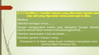 Misalnya:
Diberikan berbagai rumus..., ...
Dengan menggunakan kriteria yang ditetapkan Dengan diberika
kalimat-kalimat dalam bahasa Indonesia/Inggris/Arab, ...
Diberikan kesempatan 3 kali percobaan..., ...
Diberikan gambar 4 bangun ruang, …
Komponen C ini dalam setiap tujuan (indikator) merupakan unsur
penting dalam menyusun tes.
 