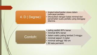 • tingkat keberhasilan siswa dalam
mencapai perilaku.
• Ditunjukkan dengan batas minimal dari
penampilan suatu perilaku yang dianggap
diterima .
4. D ( Degree):
• paling sedikit 80% benar
• minimal 90% benar
• dalam waktu paling lambat 2 minggu
• minimal sejauh 3 meter
• minimal setinggi 160 cm
• 80 kata permenit
Contoh:
 