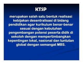 KTSP
merupakan salah satu bentuk realisasi
kebijakan desentralisasi di bidang
pendidikan agar kurikulum benar-benar
sesuai dengan kebutuhan
pengembangan potensi peserta didik di
sekoloh dengan mempertimbangkan
kepentingan lokal, nasional dan tuntutan
global dengan semangat MBS.
 