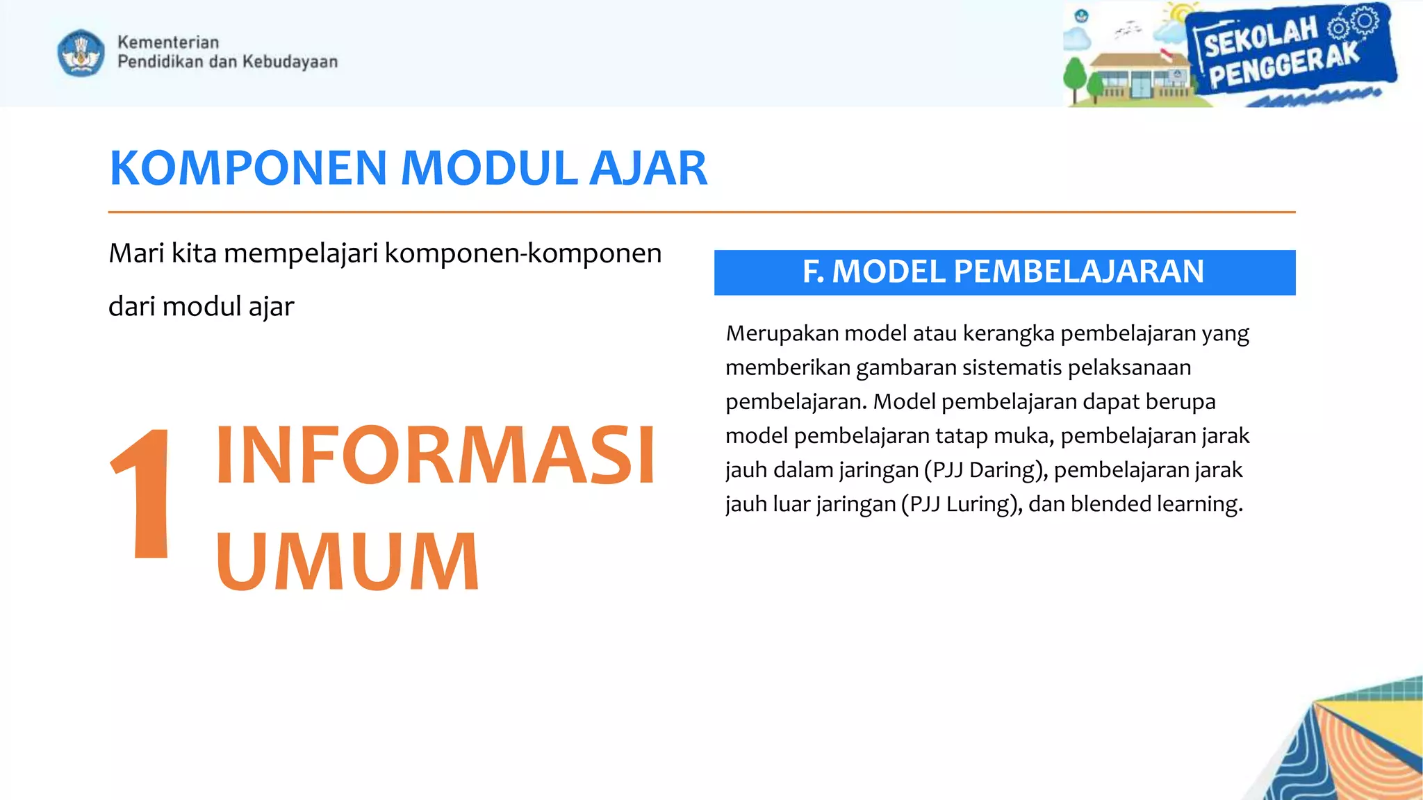 KOMPONEN MODUL AJAR
Mari kita mempelajari komponen-komponen
dari modul ajar
1INFORMASI
UMUM
Merupakan model atau kerangka pembelajaran yang
memberikan gambaran sistematis pelaksanaan
pembelajaran. Model pembelajaran dapat berupa
model pembelajaran tatap muka, pembelajaran jarak
jauh dalam jaringan (PJJ Daring), pembelajaran jarak
jauh luar jaringan (PJJ Luring), dan blended learning.
F. MODEL PEMBELAJARAN
 