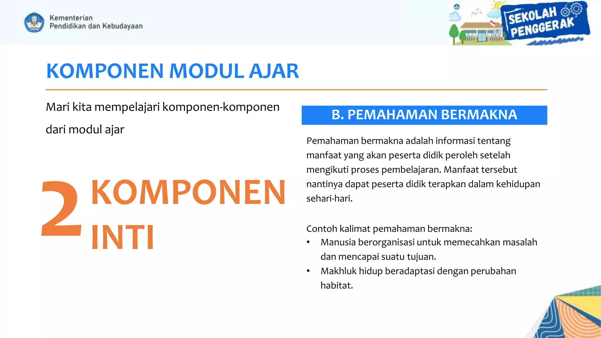 KOMPONEN MODUL AJAR
Mari kita mempelajari komponen-komponen
dari modul ajar
2KOMPONEN
INTI
Pemahaman bermakna adalah informasi tentang
manfaat yang akan peserta didik peroleh setelah
mengikuti proses pembelajaran. Manfaat tersebut
nantinya dapat peserta didik terapkan dalam kehidupan
sehari-hari.
Contoh kalimat pemahaman bermakna:
• Manusia berorganisasi untuk memecahkan masalah
dan mencapai suatu tujuan.
• Makhluk hidup beradaptasi dengan perubahan
habitat.
B. PEMAHAMAN BERMAKNA
 