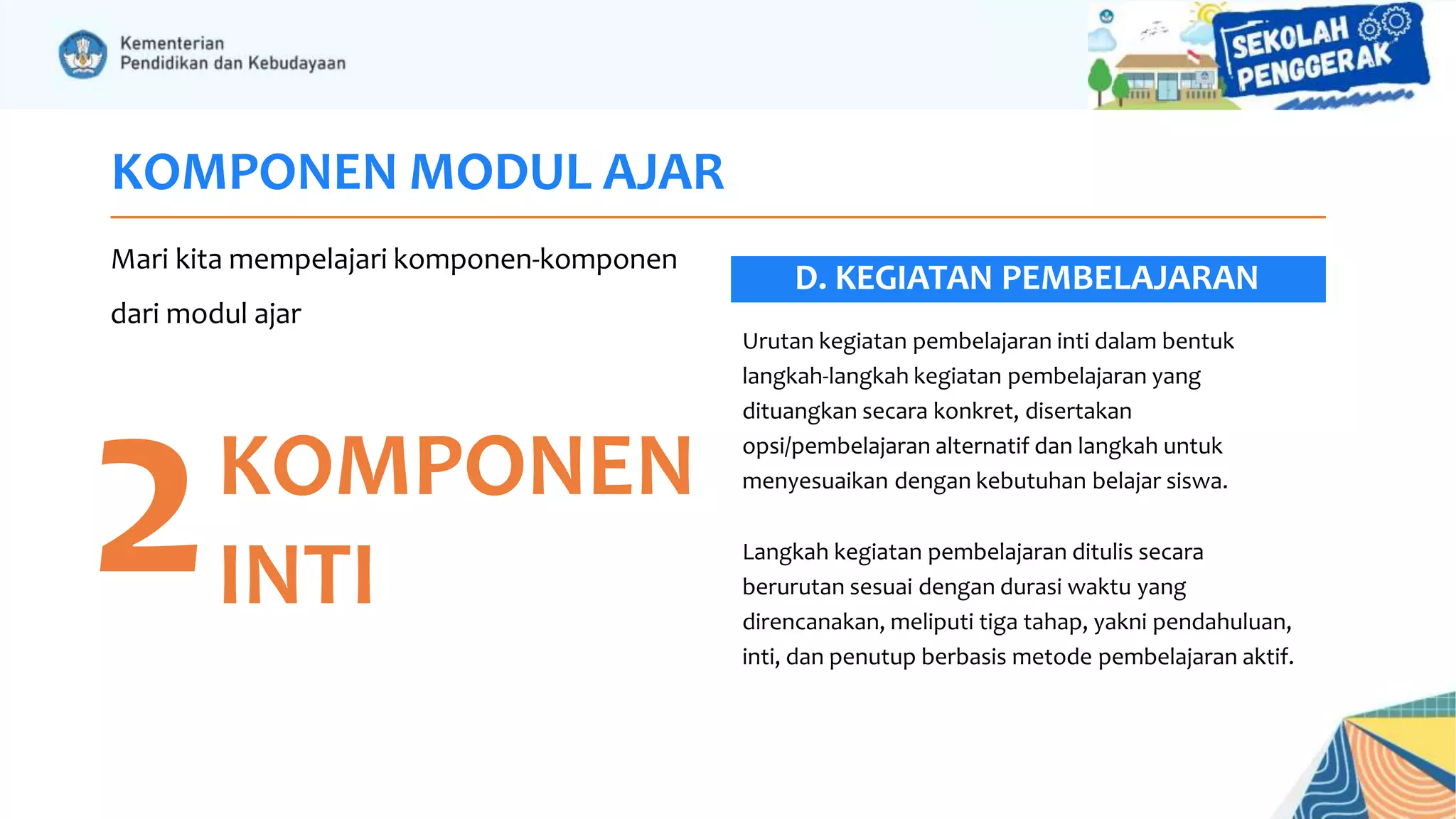KOMPONEN MODUL AJAR
Mari kita mempelajari komponen-komponen
dari modul ajar
2KOMPONEN
INTI
Urutan kegiatan pembelajaran inti dalam bentuk
langkah-langkah kegiatan pembelajaran yang
dituangkan secara konkret, disertakan
opsi/pembelajaran alternatif dan langkah untuk
menyesuaikan dengan kebutuhan belajar siswa.
Langkah kegiatan pembelajaran ditulis secara
berurutan sesuai dengan durasi waktu yang
direncanakan, meliputi tiga tahap, yakni pendahuluan,
inti, dan penutup berbasis metode pembelajaran aktif.
D. KEGIATAN PEMBELAJARAN
 