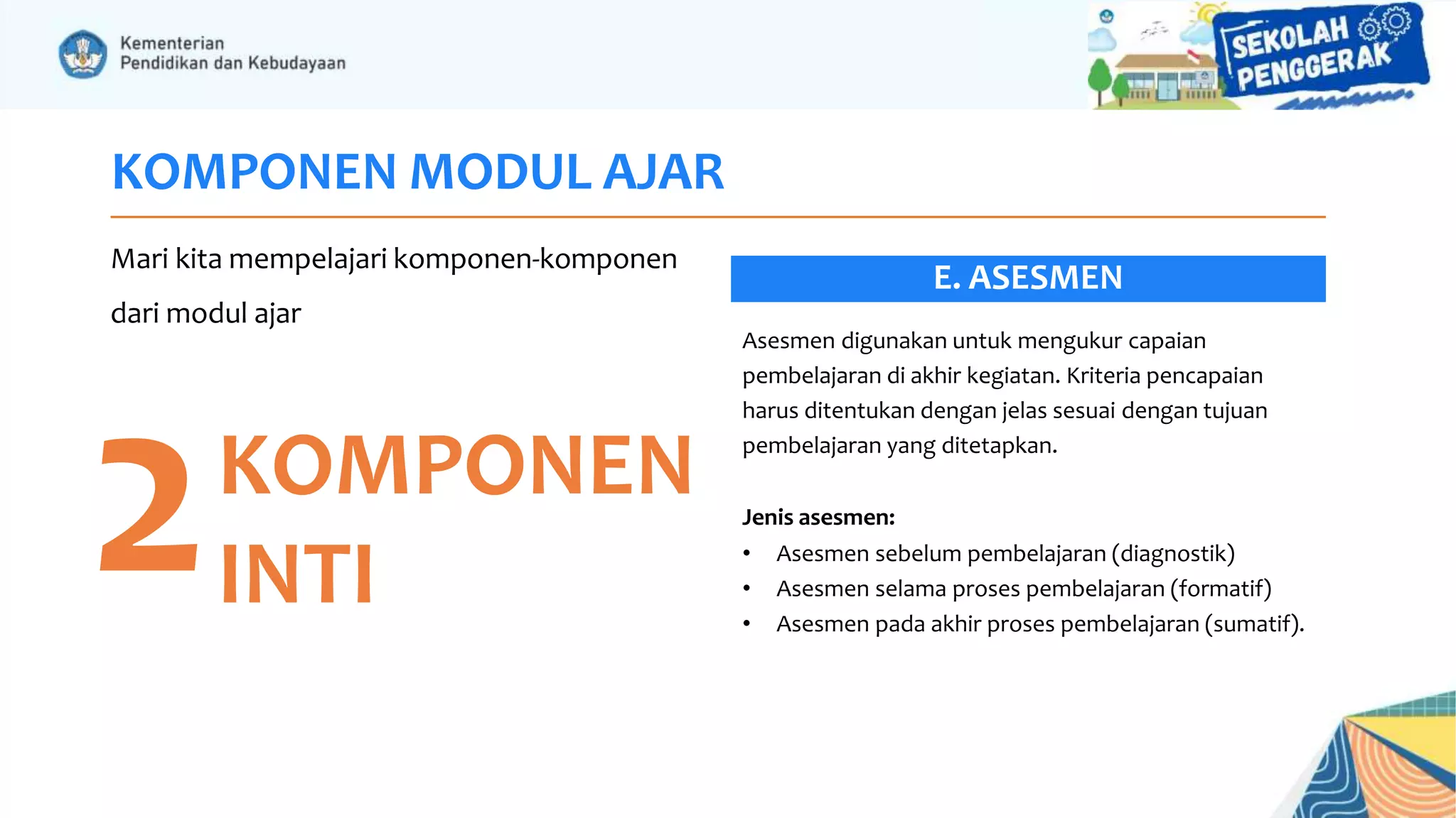 KOMPONEN MODUL AJAR
Mari kita mempelajari komponen-komponen
dari modul ajar
2KOMPONEN
INTI
Asesmen digunakan untuk mengukur capaian
pembelajaran di akhir kegiatan. Kriteria pencapaian
harus ditentukan dengan jelas sesuai dengan tujuan
pembelajaran yang ditetapkan.
Jenis asesmen:
• Asesmen sebelum pembelajaran (diagnostik)
• Asesmen selama proses pembelajaran (formatif)
• Asesmen pada akhir proses pembelajaran (sumatif).
E. ASESMEN
 