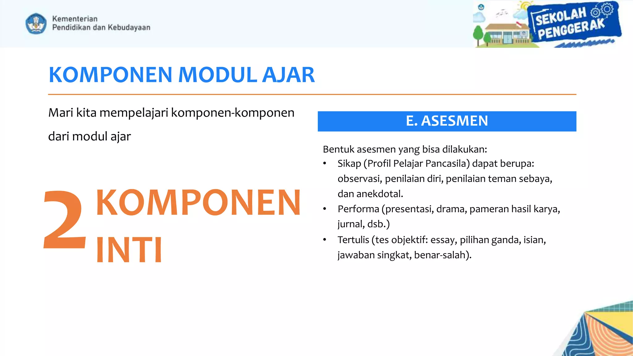 KOMPONEN MODUL AJAR
Mari kita mempelajari komponen-komponen
dari modul ajar
2KOMPONEN
INTI
Bentuk asesmen yang bisa dilakukan:
• Sikap (Profil Pelajar Pancasila) dapat berupa:
observasi, penilaian diri, penilaian teman sebaya,
dan anekdotal.
• Performa (presentasi, drama, pameran hasil karya,
jurnal, dsb.)
• Tertulis (tes objektif: essay, pilihan ganda, isian,
jawaban singkat, benar-salah).
E. ASESMEN
 