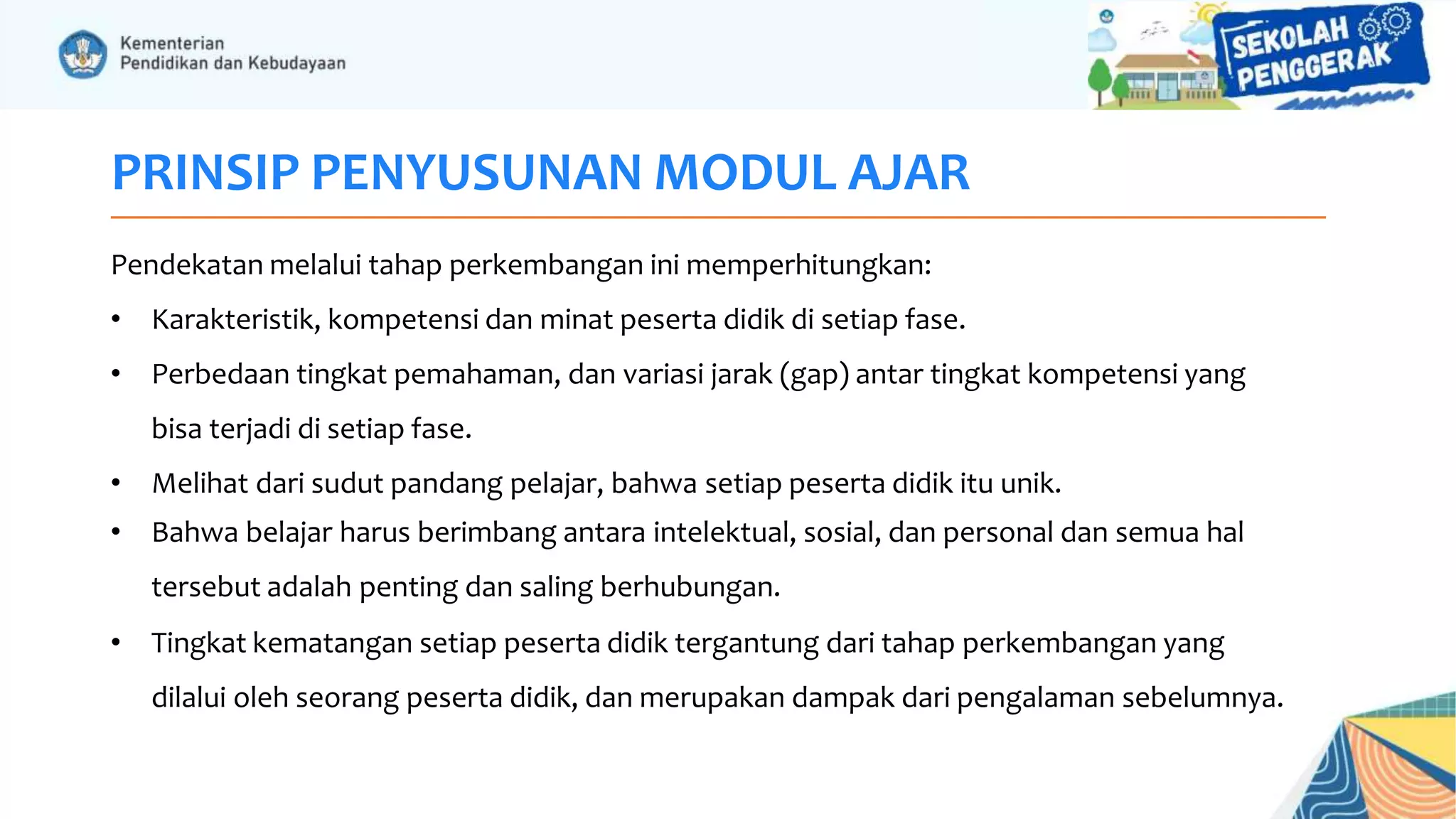 PRINSIP PENYUSUNAN MODUL AJAR
Pendekatan melalui tahap perkembangan ini memperhitungkan:
• Karakteristik, kompetensi dan minat peserta didik di setiap fase.
• Perbedaan tingkat pemahaman, dan variasi jarak (gap) antar tingkat kompetensi yang
bisa terjadi di setiap fase.
• Melihat dari sudut pandang pelajar, bahwa setiap peserta didik itu unik.
• Bahwa belajar harus berimbang antara intelektual, sosial, dan personal dan semua hal
tersebut adalah penting dan saling berhubungan.
• Tingkat kematangan setiap peserta didik tergantung dari tahap perkembangan yang
dilalui oleh seorang peserta didik, dan merupakan dampak dari pengalaman sebelumnya.
 