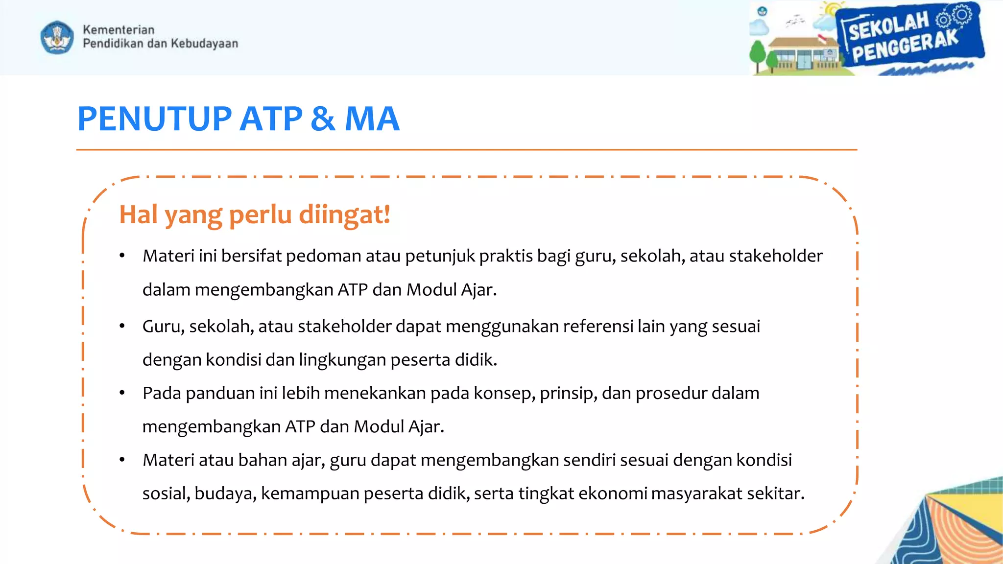 PENUTUP ATP & MA
• Materi ini bersifat pedoman atau petunjuk praktis bagi guru, sekolah, atau stakeholder
dalam mengembangkan ATP dan Modul Ajar.
• Guru, sekolah, atau stakeholder dapat menggunakan referensi lain yang sesuai
dengan kondisi dan lingkungan peserta didik.
• Pada panduan ini lebih menekankan pada konsep, prinsip, dan prosedur dalam
mengembangkan ATP dan Modul Ajar.
• Materi atau bahan ajar, guru dapat mengembangkan sendiri sesuai dengan kondisi
sosial, budaya, kemampuan peserta didik, serta tingkat ekonomi masyarakat sekitar.
Hal yang perlu diingat!
 