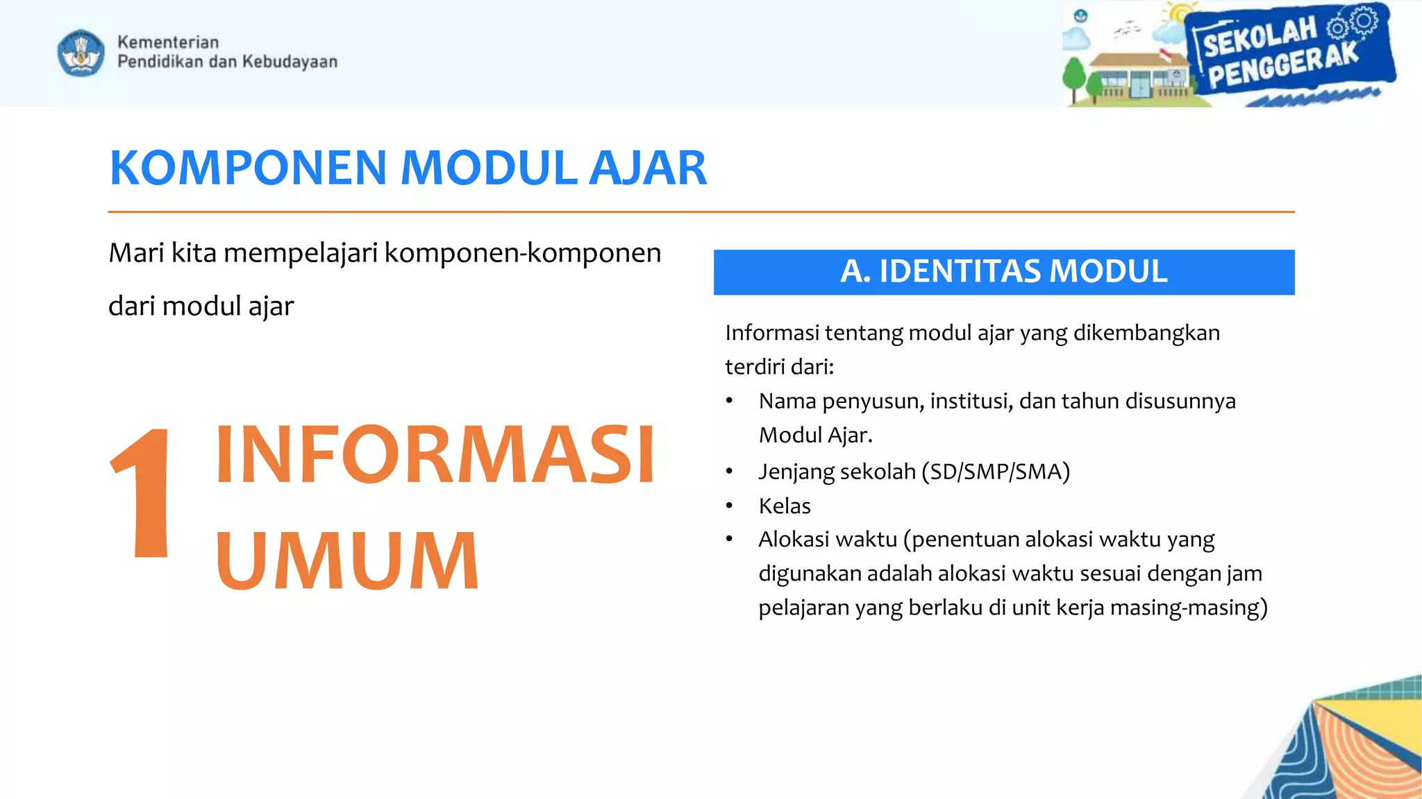 KOMPONEN MODUL AJAR
Mari kita mempelajari komponen-komponen
dari modul ajar
1INFORMASI
UMUM
Informasi tentang modul ajar yang dikembangkan
terdiri dari:
• Nama penyusun, institusi, dan tahun disusunnya
Modul Ajar.
• Jenjang sekolah (SD/SMP/SMA)
• Kelas
• Alokasi waktu (penentuan alokasi waktu yang
digunakan adalah alokasi waktu sesuai dengan jam
pelajaran yang berlaku di unit kerja masing-masing)
A. IDENTITAS MODUL
 