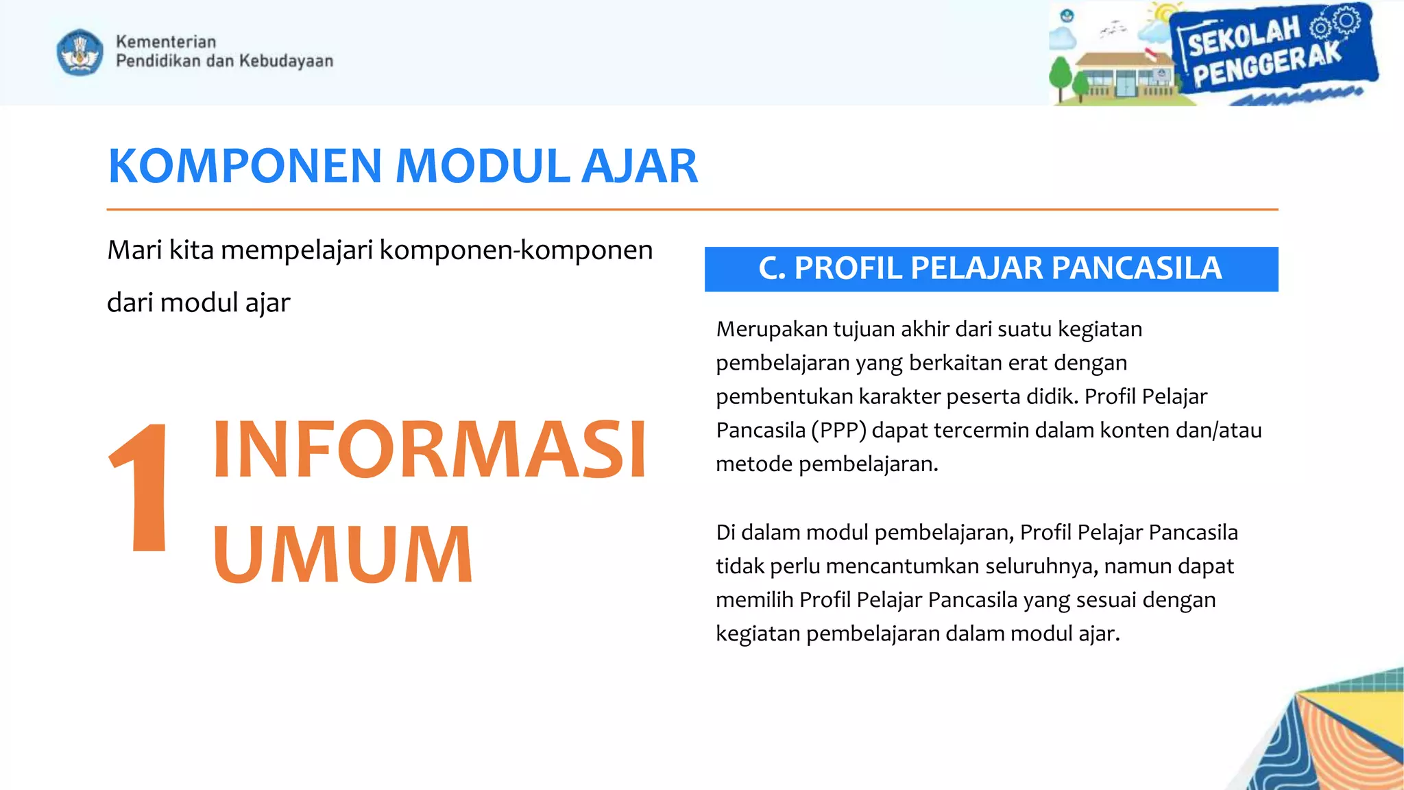 KOMPONEN MODUL AJAR
Mari kita mempelajari komponen-komponen
dari modul ajar
1INFORMASI
UMUM
Merupakan tujuan akhir dari suatu kegiatan
pembelajaran yang berkaitan erat dengan
pembentukan karakter peserta didik. Profil Pelajar
Pancasila (PPP) dapat tercermin dalam konten dan/atau
metode pembelajaran.
Di dalam modul pembelajaran, Profil Pelajar Pancasila
tidak perlu mencantumkan seluruhnya, namun dapat
memilih Profil Pelajar Pancasila yang sesuai dengan
kegiatan pembelajaran dalam modul ajar.
C. PROFIL PELAJAR PANCASILA
 