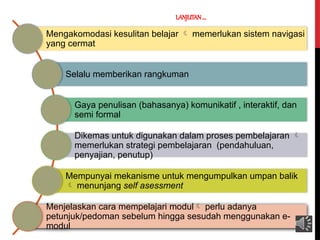 LANJUTAN....
Mengakomodasi kesulitan belajar  memerlukan sistem navigasi
yang cermat
Selalu memberikan rangkuman
Gaya penulisan (bahasanya) komunikatif , interaktif, dan
semi formal
Dikemas untuk digunakan dalam proses pembelajaran 
memerlukan strategi pembelajaran (pendahuluan,
penyajian, penutup)
Mempunyai mekanisme untuk mengumpulkan umpan balik
 menunjang self asessment
Menjelaskan cara mempelajari modul perlu adanya
petunjuk/pedoman sebelum hingga sesudah menggunakan e-
modul
 
