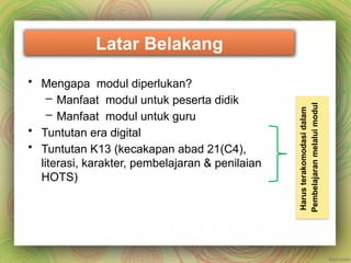 Latar Belakang
• Mengapa modul diperlukan?
– Manfaat modul untuk peserta didik
– Manfaat modul untuk guru
• Tuntutan era digital
• Tuntutan K13 (kecakapan abad 21(C4),
literasi, karakter, pembelajaran & penilaian
HOTS)
Harus
terakomodasi
dalam
Pembelajaran
melalui
modul
 