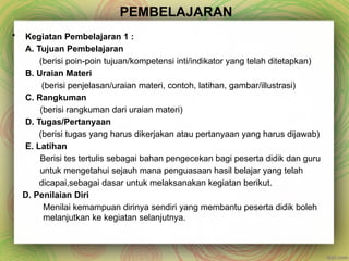 PEMBELAJARAN
• Kegiatan Pembelajaran 1 :
A. Tujuan Pembelajaran
(berisi poin-poin tujuan/kompetensi inti/indikator yang telah ditetapkan)
B. Uraian Materi
(berisi penjelasan/uraian materi, contoh, latihan, gambar/illustrasi)
C. Rangkuman
(berisi rangkuman dari uraian materi)
D. Tugas/Pertanyaan
(berisi tugas yang harus dikerjakan atau pertanyaan yang harus dijawab)
E. Latihan
Berisi tes tertulis sebagai bahan pengecekan bagi peserta didik dan guru
untuk mengetahui sejauh mana penguasaan hasil belajar yang telah
dicapai,sebagai dasar untuk melaksanakan kegiatan berikut.
D. Penilaian Diri
Menilai kemampuan dirinya sendiri yang membantu peserta didik boleh
melanjutkan ke kegiatan selanjutnya.
 