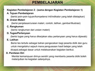 PEMBELAJARAN
• Kegiatan Pembelajaran 2 : (sama dengan Kegiatan Pembelajaran 1)
A. Tujuan Pembelajaran
(berisi poin-poin tujuan/kompetensi inti/indikator yang telah ditetapkan)
B. Uraian Materi
(berisi penjelasan/uraian materi, contoh, latihan, gambar/illustrasi)
C. Rangkuman
(berisi rangkuman dari uraian materi)
D. Tugas/Pertanyaan
(berisi tugas yang harus dikerjakan atau pertanyaan yang harus dijawab)
E. Latihan
Berisi tes tertulis sebagai bahan pengecekan bagi peserta didik dan guru
untuk mengetahui sejauh mana penguasaan hasil belajar yang telah
dicapai,sebagai dasar untuk melaksanakan kegiatan berikut.
D. Penilaian Diri
Menilai kemampuan dirinya sendiri yang membantu peserta didik boleh
melanjutkan ke kegiatan selanjutnya.
 