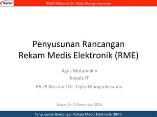 Penyusunan	
  Rancangan	
  
Rekam	
  Medis	
  Elektronik	
  (RME)	
  
Agus	
  Mutamakin	
  
Kepala	
  IT	
  
RSUP	
  Nasional	
  Dr.	
  Cipto	
  Mangunkusumo	
  	
  
	
  
Bogor,	
  3	
  –	
  5	
  Desember	
  2015	
  	
  
RSUP	
  Nasional	
  Dr.	
  Cipto	
  Mangunkusumo	
  
Penyusunan	
  Rancangan	
  Rekam	
  Medis	
  Elektronik	
  (RME)	
  
 
