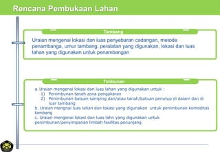 Rencana Pembukaan Lahan
Tambang
Uraian mengenai lokasi dan luas penyebaran cadangan, metode
penambanga, umur tambang, peralatan yang digunakan, lokasi dan luas
lahan yang digunakan untuk penambangan
Timbunan
a. Uraian mengenai lokasi dan luas lahan yang digunakan untuk :
1) Penimbunan tanah zona pengakaran
2) Penimbunan batuan samping dan/atau tanah/batuan penutup di dalam dan di
luar tambang
b. Uraian mengnai luas lahan dan lokasi yang digunakan untuk penimbunan komoditas
tambang
c. Uraian mengenai lokasi dan luas lahn yang digunakan untuk
penimbunan/penyimpanan limbah fasilitas penunjang
 