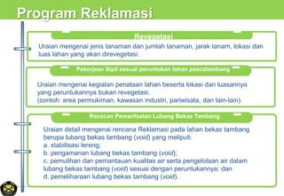 Program Reklamasi
Pekerjaan Sipil sesuai peruntukan lahan pascatambang
Uraian mengenai kegiatan penataan lahan beserta lokasi dan luasannya
yang peruntukannya bukan revegetasi.
(contoh: area permukiman, kawasan industri, pariwisata, dan lain-lain).
Revegetasi
Uraian mengenai jenis tanaman dan jumlah tanaman, jarak tanam, lokasi dan
luas lahan yang akan direvegetasi.
Renacan Pemanfaatan Lubang Bekas Tambang
Uraian detail mengenai rencana Reklamasi pada lahan bekas tambang
berupa lubang bekas tambang (void) yang meliputi:
a. stabilisasi lereng;
b. pengamanan lubang bekas tambang (void);
c. pemulihan dan pemantauan kualitas air serta pengelolaan air dalam
lubang bekas tambang (void) sesuai dengan peruntukannya; dan
d. pemeliharaan lubang bekas tambang (void).
 