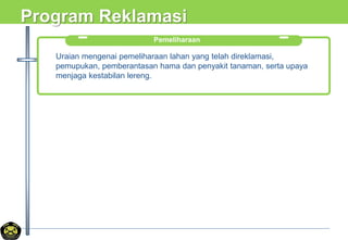 Program Reklamasi
Pemeliharaan
Uraian mengenai pemeliharaan lahan yang telah direklamasi,
pemupukan, pemberantasan hama dan penyakit tanaman, serta upaya
menjaga kestabilan lereng.
 
