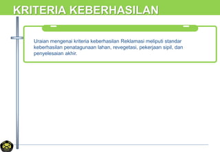 KRITERIA KEBERHASILAN
Uraian mengenai kriteria keberhasilan Reklamasi meliputi standar
keberhasilan penatagunaan lahan, revegetasi, pekerjaan sipil, dan
penyelesaian akhir.
 