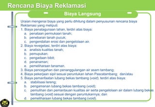 Rencana Biaya Reklamasi
Biaya Langsung
Uraian mengenai biaya yang perlu dihitung dalam penyusunan rencana biaya
Reklamasi yang meliputi:
1. Biaya penatagunaan lahan, terdiri atas biaya:
a. penataan permukaan tanah;
b. penebaran tanah pucuk;
c. pengendalian erosi dan pengelolaan air.
2. Biaya revegetasi, terdiri atas biaya:
a. analisis kualitas tanah;
b. pemupukan;
c. pengadaan bibit;
d. penanaman;
e. pemeliharaan tanaman.
3. Biaya pencegahan dan penanggulangan air asam tambang;
4. Biaya pekerjaan sipil sesuai peruntukan lahan Pascatambang; dan/atau
5. Biaya pemanfaatan lubang bekas tambang (void). terdiri atas biaya:
a. stabilisasi lereng;
b. pengamanan lubang bekas tambang (void);
c. pemulihan dan pemantauan kualitas air serta pengelolaan air dalam lubang bekas
tambang (void) sesuai dengan peruntukannya; dan
d. pemeliharaan lubang bekas tambang (void).
 
