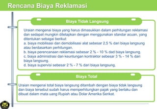 Rencana Biaya Reklamasi
Biaya Tidak Langsung
Uraian mengenai biaya yang harus dimasukkan dalam perhitungan reklamasi
dan sedapat mungkin ditetapkan dengan menggunakan standar acuan, yang
ditentukan sebagai berikut:
a. biaya mobilisasi dan demobilisasi alat sebesar 2,5 % dari biaya langsung
atau berdasarkan perhitungan.
b. biaya perencanaan reklamasi sebesar 2 % - 10 % dad biaya langsung.
c. biaya administrasi dan keuntungan kontraktor sebesar 3 % - 14 % dari
biaya langsung.
d. biaya supervisi sebesar 2 % - 7 % dari biaya langsung.
Biaya Total
.Uraian mengenai total biaya langsung ditambah dengan biaya tidak langsung
dan biaya tersebut sudah harus memperhitungkan pajak yang berlaku dan
dibuat dalam mata uang Rupiah atau Dolar Amerika Serikat.
 