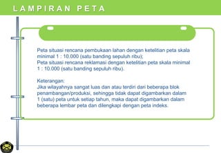 L A M P I R A N P E T A
Peta situasi rencana pembukaan lahan dengan ketelitian peta skala
minimal 1 : 10.000 (satu banding sepuluh ribu);
Peta situasi rencana reklamasi dengan ketelitian peta skala minimal
1 : 10.000 (satu banding sepuluh ribu).
Keterangan:
Jika wilayahnya sangat luas dan atau terdiri dari beberapa blok
penambangan/produksi, sehingga tidak dapat digambarkan dalam
1 (satu) peta untuk setiap tahun, maka dapat digambarkan dalam
beberapa lembar peta dan dilengkapi dengan peta indeks.
 