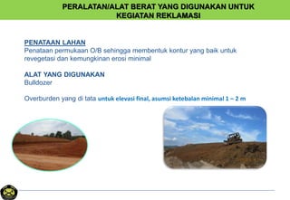 PERALATAN/ALAT BERAT YANG DIGUNAKAN UNTUK
KEGIATAN REKLAMASI
PENATAAN LAHAN
Penataan permukaan O/B sehingga membentuk kontur yang baik untuk
revegetasi dan kemungkinan erosi minimal
ALAT YANG DIGUNAKAN
Bulldozer
Overburden yang di tata untuk elevasi final, asumsi ketebalan minimal 1 – 2 m
 