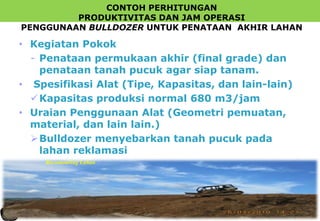 CONTOH PERHITUNGAN
PRODUKTIVITAS DAN JAM OPERASI
PENGGUNAAN BULLDOZER UNTUK PENATAAN AKHIR LAHAN
• Kegiatan Pokok
- Penataan permukaan akhir (final grade) dan
penataan tanah pucuk agar siap tanam.
• Spesifikasi Alat (Tipe, Kapasitas, dan lain-lain)
Kapasitas produksi normal 680 m3/jam
• Uraian Penggunaan Alat (Geometri pemuatan,
material, dan lain lain.)
Bulldozer menyebarkan tanah pucuk pada
lahan reklamasi
Recontouring Lahan
 