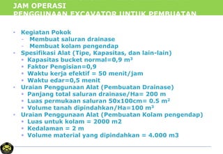 CONTOH PERHITUNGAN PRODUKTIVITAS DAN
JAM OPERASI
PENGGUNAAN EXCAVATOR UNTUK PEMBUATAN
DRAINASE
• Kegiatan Pokok
- Membuat saluran drainase
- Membuat kolam pengendap
• Spesifikasi Alat (Tipe, Kapasitas, dan lain-lain)
 Kapasitas bucket normal=0,9 m3
 Faktor Pengisian=0,9
 Waktu kerja efektif = 50 menit/jam
 Waktu edar=0,5 menit
• Uraian Penggunaan Alat (Pembuatan Drainase)
 Panjang total saluran drainase/Ha= 200 m
 Luas permukaan saluran 50x100cm= 0.5 m2
 Volume tanah dipindahkan/Ha=100 m3
• Uraian Penggunaan Alat (Pembuatan Kolam pengendap)
 Luas untuk kolam = 2000 m2
 Kedalaman = 2 m
 Volume material yang dipindahkan = 4.000 m3
 