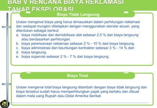 BAB V RENCANA BIAYA REKLAMASI
TAHAP EKSPLORASI
Biaya Tidak Langsung
Uraian mengenai biaya yang harus dimasukkan dalam perhitungan reklamasi
dan sedapat mungkin ditetapkan dengan menggunakan standar acuan, yang
ditentukan sebagai berikut:
a. biaya mobilisasi dan demobilisasi alat sebesar 2,5 % dari biaya langsung
atau berdasarkan perhitungan.
b. biaya perencanaan reklamasi sebesar 2 % - 10 % dad biaya langsung.
c. biaya administrasi dan keuntungan kontraktor sebesar 3 % - 14 % dari
d. biaya langsung.
e. biaya supervisi sebesar 2 % - 7 % dari biaya langsung.
Biaya Total
Uraian mengenai total biaya langsung ditambah dengan biaya tidak langsung dan
biaya tersebut sudah harus memperhitungkan pajak yang berlaku dan dibuat
dalam mata uang Rupiah atau Dolar Amerika Serikat.
 