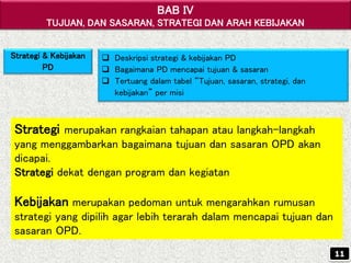BAB IV
TUJUAN, DAN SASARAN, STRATEGI DAN ARAH KEBIJAKAN
Strategi & Kebijakan
PD
 Deskripsi strategi & kebijakan PD
 Bagaimana PD mencapai tujuan & sasaran
 Tertuang dalam tabel “Tujuan, sasaran, strategi, dan
kebijakan” per misi
Strategi merupakan rangkaian tahapan atau langkah-langkah
yang menggambarkan bagaimana tujuan dan sasaran OPD akan
dicapai.
Strategi dekat dengan program dan kegiatan
Kebijakan merupakan pedoman untuk mengarahkan rumusan
strategi yang dipilih agar lebih terarah dalam mencapai tujuan dan
sasaran OPD.
11
 