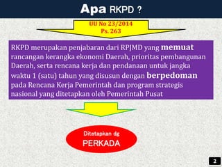 Apa RKPD ?
Ditetapkan dg
PERKADA
UU No 23/2014
Ps. 263
2
RKPD merupakan penjabaran dari RPJMD yang memuat
rancangan kerangka ekonomi Daerah, prioritas pembangunan
Daerah, serta rencana kerja dan pendanaan untuk jangka
waktu 1 (satu) tahun yang disusun dengan berpedoman
pada Rencana Kerja Pemerintah dan program strategis
nasional yang ditetapkan oleh Pemerintah Pusat
 