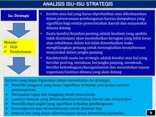 ANALISIS ISU-ISU STRATEGIS
Isu Strategis • kondisi atau hal yang harus diperhatikan atau dikedepankan
dalam perencanaan pembangunan karena dampaknya yang
signifikan bagi entitas pemerintahan daerah dan masyarakat
dimasa datang
• Suatu kondisi/kejadian penting adalah keadaan yang apabila
tidak diantisipasi akan menimbulkan kerugian yang lebih besar
atau sebaliknya, dalam hal tidak dimanfaatkan maka
menghilangkan peluang untuk meningkatkan kesejahteraan
masyarakat dalam jangka panjang
• Karakteristik suatu isu strategis adalah kondisi atau hal yang
bersifat penting, mendasar, berjangka panjang, mendesak,
bersifat kelembagaan/keorganisasian dan menentukan tujuan
organisasi/institusi dimasa yang akan datang
Kriteria yang dapat digunakan dalam menentukan isu strategis:
 Memiliki pengaruh yang besar/signifikan terhadap pencapaian sasaran
pembangunan;
 Merupakan tugas dan tanggung jawab pemerintah;
 Luasnya dampak yang ditimbulkannya terhadap daerah dan masyarakat;
 Memiliki daya ungkit yang signifikan terhadap pembangunan;
 Kemungkinan atau kemudahannya untuk dikelola; dan
 Kriteria lain yang dapat dikembangkan sesuai kebutuhan/dinamika. 9
Metode:
 FGD
 Pembobotan
 