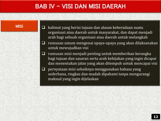 BAB IV – VISI DAN MISI DAERAH
MISI  kalimat yang berisi tujuan dan alasan keberadaan suatu
organisasi atau daerah untuk masyarakat, dan dapat menjadi
arah bagi sebuah organisasi atau daerah untuk melangkah
 rumusan umum mengenai upaya-upaya yang akan dilaksanakan
untuk mewujudkan visi
 rumusan misi menjadi penting untuk memberikan kerangka
bagi tujuan dan sasaran serta arah kebijakan yang ingin dicapai
dan menentukan jalan yang akan ditempuh untuk mencapai visi
 pernyataan misi sebaiknya menggunakan bahasa yang
sederhana, ringkas dan mudah dipahami tanpa mengurangi
maksud yang ingin dijelaskan
12
 