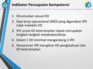 Indikator Pencapaian Kompetensi
1. Dirumuskan sesuai KD
2. Kata kerja operasional (KKO) yang digunakan IPK
tidak melebihi KD
3. IPK untuk KD keterampilan dapat merupakan
langkah-langkah melakukan/kerja.
4. Dalam 1 KD minimal mengandung 2 IPK
5. Penomoran IPK mengikuti KD pengetahuan dan
KD keterampilan
 