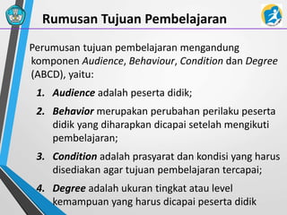 Rumusan Tujuan Pembelajaran
Perumusan tujuan pembelajaran mengandung
komponen Audience, Behaviour, Condition dan Degree
(ABCD), yaitu:
1. Audience adalah peserta didik;
2. Behavior merupakan perubahan perilaku peserta
didik yang diharapkan dicapai setelah mengikuti
pembelajaran;
3. Condition adalah prasyarat dan kondisi yang harus
disediakan agar tujuan pembelajaran tercapai;
4. Degree adalah ukuran tingkat atau level
kemampuan yang harus dicapai peserta didik
 