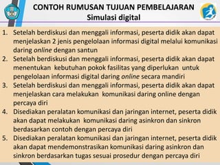 21
CONTOH RUMUSAN TUJUAN PEMBELAJARAN
Simulasi digital
1. Setelah berdiskusi dan menggali informasi, peserta didik akan dapat
menjelaskan 2 jenis pengelolaan informasi digital melalui komunikasi
daring online dengan santun
2. Setelah berdiskusi dan menggali informasi, peserta didik akan dapat
menentukan kebutuhan pokok fasilitas yang diperlukan untuk
pengelolaan informasi digital daring online secara mandiri
3. Setelah berdiskusi dan menggali informasi, peserta didik akan dapat
menjelaskan cara melakukan komunikasi daring online dengan
percaya diri
4. Disediakan peralatan komunikasi dan jaringan internet, peserta didik
akan dapat melakukan komunikasi daring asinkron dan sinkron
berdasarkan contoh dengan percaya diri
5. Disediakan peralatan komunikasi dan jaringan internet, peserta didik
akan dapat mendemonstrasikan komunikasi daring asinkron dan
sinkron berdasarkan tugas sesuai prosedur dengan percaya diri
 