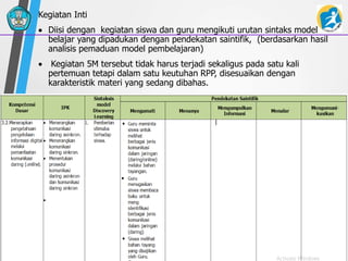 Kegiatan Inti
 Diisi dengan kegiatan siswa dan guru mengikuti urutan sintaks model
belajar yang dipadukan dengan pendekatan saintifik, (berdasarkan hasil
analisis pemaduan model pembelajaran)
 Kegiatan 5M tersebut tidak harus terjadi sekaligus pada satu kali
pertemuan tetapi dalam satu keutuhan RPP, disesuaikan dengan
karakteristik materi yang sedang dibahas.
 