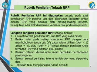 30
Rubrik PenilaianTelaah RPP
Rubrik Penilaian RPP ini digunakan peserta pada saat
penelaahan RPP peserta lain dan digunakan fasilitator untuk
menilai RPP yang disusun oleh masing-masing peserta.
Selanjutnya nilai RPP dimasukan kedalam nilai portofolio peserta
Langkah-langkah penilaian RPP sebagai berikut:
1. Cermati format penilaian RPP dan RPP yang akan dinilai;
2. Berikan nilai pada setiap komponen RPP dengan cara
membubuhkan tanda cek (√) pada kolom pilihan (skor = 1)
,(skor = 2), atau (skor = 3) sesuai dengan penilaian Anda
terhadap RPP yang ditelaah atau dinilai;
3. Berikan catatan khusus atau saran perbaikan perencanaan
pembelajaran;
4. Setelah selesai penilaian, hitung jumlah skor yang diperoleh;
dan
5. Tentukan Nilai menggunakan rumus berikut:
 
