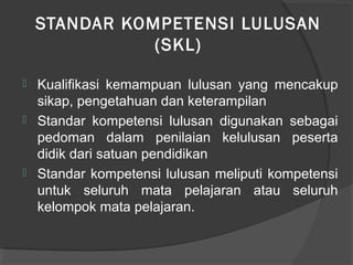 STANDAR KOMPETENSI LULUSAN
(SKL)
 Kualifikasi kemampuan lulusan yang mencakup
sikap, pengetahuan dan keterampilan
 Standar kompetensi lulusan digunakan sebagai
pedoman dalam penilaian kelulusan peserta
didik dari satuan pendidikan
 Standar kompetensi lulusan meliputi kompetensi
untuk seluruh mata pelajaran atau seluruh
kelompok mata pelajaran.
 