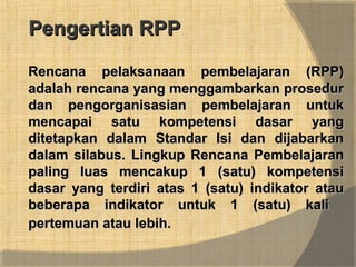 Pengertian RPPPengertian RPP
Rencana pelaksanaan pembelajaran (RPP)Rencana pelaksanaan pembelajaran (RPP)
adalah rencana yang menggambarkan proseduradalah rencana yang menggambarkan prosedur
dan pengorganisasian pembelajaran untukdan pengorganisasian pembelajaran untuk
mencapai satu kompetensi dasar yangmencapai satu kompetensi dasar yang
ditetapkan dalam Standar Isi dan dijabarkanditetapkan dalam Standar Isi dan dijabarkan
dalam silabus.dalam silabus. Lingkup Rencana PembelajaranLingkup Rencana Pembelajaran
paling luas mencakup 1 (satu) kompetensipaling luas mencakup 1 (satu) kompetensi
dasar yang terdiri atas 1 (satu) indikator ataudasar yang terdiri atas 1 (satu) indikator atau
beberapa indikator untuk 1 (satu) kalibeberapa indikator untuk 1 (satu) kali
pertemuan atau lebih.pertemuan atau lebih.
 
