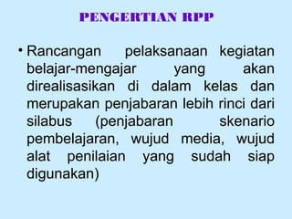 PENGERTIAN RPP
• Rancangan pelaksanaan kegiatan
belajar-mengajar yang akan
direalisasikan di dalam kelas dan
merupakan penjabaran lebih rinci dari
silabus (penjabaran skenario
pembelajaran, wujud media, wujud
alat penilaian yang sudah siap
digunakan)
 